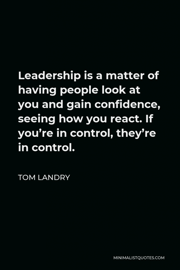 Tom Landry Quote - Leadership is a matter of having people look at you and gain confidence, seeing how you react. If you’re in control, they’re in control.