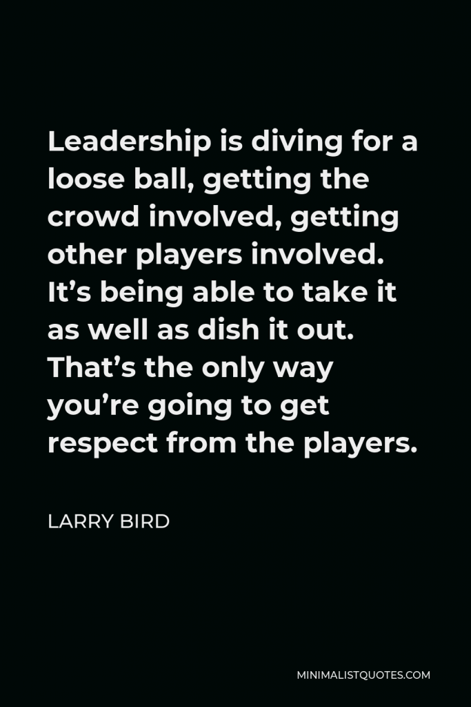 Larry Bird Quote - Leadership is diving for a loose ball, getting the crowd involved, getting other players involved. It’s being able to take it as well as dish it out. That’s the only way you’re going to get respect from the players.