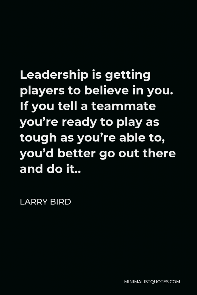 Larry Bird Quote - Leadership is getting players to believe in you. If you tell a teammate you’re ready to play as tough as you’re able to, you’d better go out there and do it..