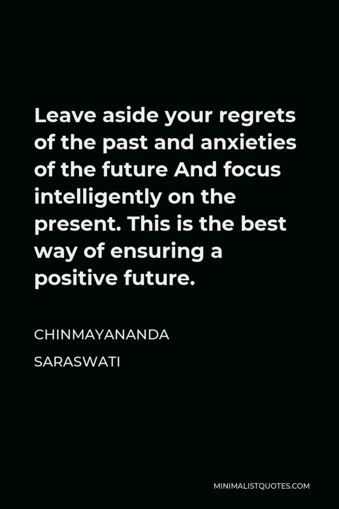 Chinmayananda Saraswati Quote - Leave aside your regrets of the past and anxieties of the future And focus intelligently on the present. This is the best way of ensuring a positive future.