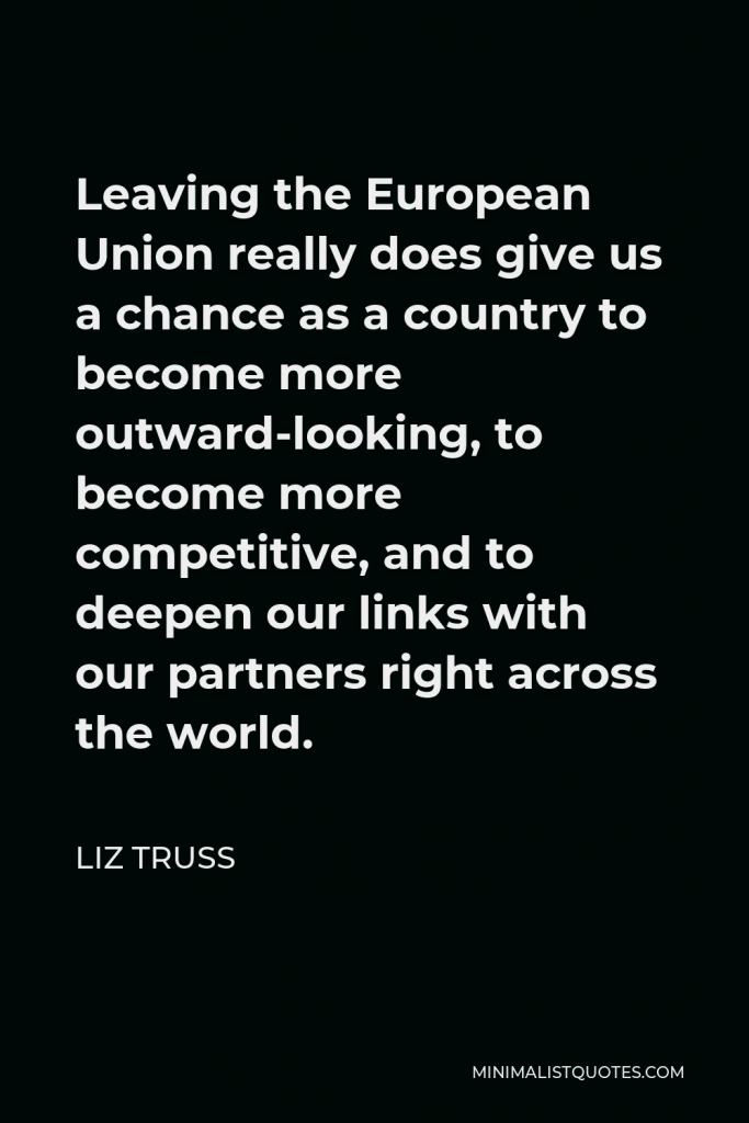 Liz Truss Quote - Leaving the European Union really does give us a chance as a country to become more outward-looking, to become more competitive, and to deepen our links with our partners right across the world.