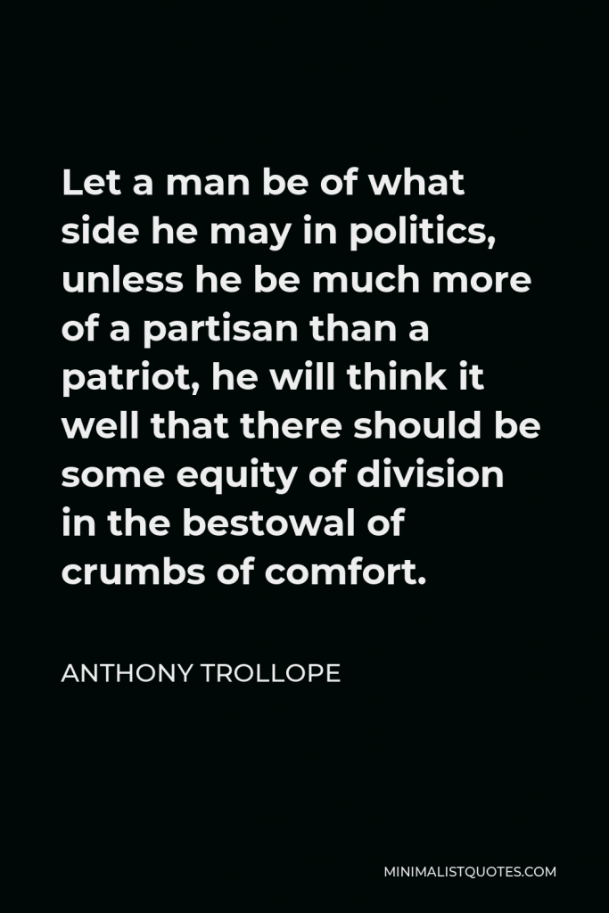 Anthony Trollope Quote - Let a man be of what side he may in politics, unless he be much more of a partisan than a patriot, he will think it well that there should be some equity of division in the bestowal of crumbs of comfort.