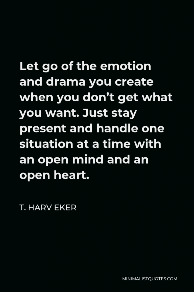 T. Harv Eker Quote - Let go of the emotion and drama you create when you don’t get what you want. Just stay present and handle one situation at a time with an open mind and an open heart.