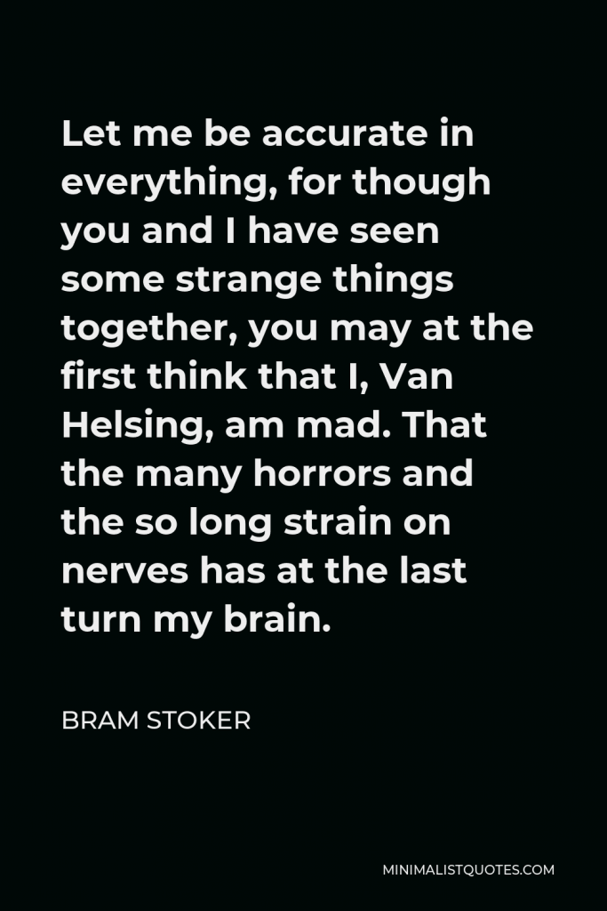 Bram Stoker Quote - Let me be accurate in everything, for though you and I have seen some strange things together, you may at the first think that I, Van Helsing, am mad. That the many horrors and the so long strain on nerves has at the last turn my brain.