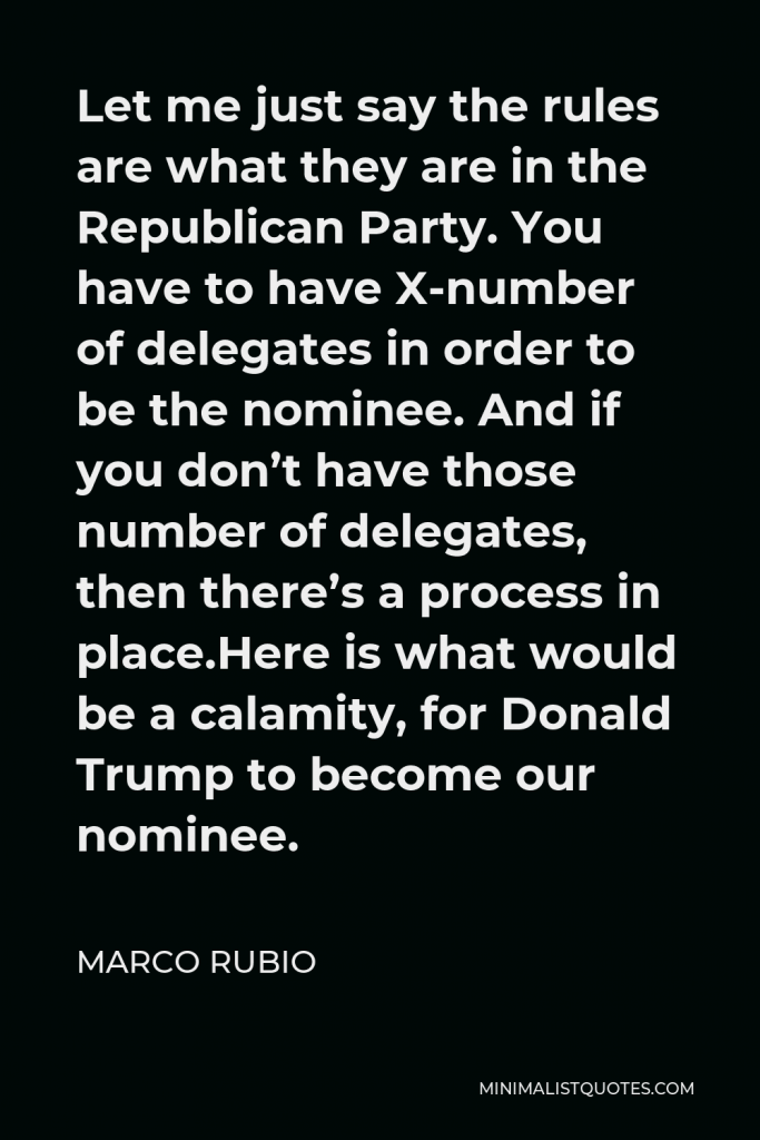 Marco Rubio Quote - Let me just say the rules are what they are in the Republican Party. You have to have X-number of delegates in order to be the nominee. And if you don’t have those number of delegates, then there’s a process in place.Here is what would be a calamity, for Donald Trump to become our nominee.