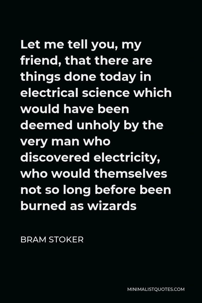 Bram Stoker Quote - Let me tell you, my friend, that there are things done today in electrical science which would have been deemed unholy by the very man who discovered electricity, who would themselves not so long before been burned as wizards