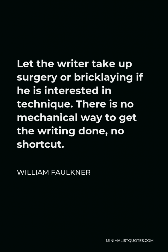 William Faulkner Quote - Let the writer take up surgery or bricklaying if he is interested in technique. There is no mechanical way to get the writing done, no shortcut.