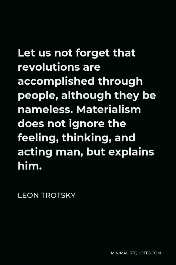 Leon Trotsky Quote - Let us not forget that revolutions are accomplished through people, although they be nameless. Materialism does not ignore the feeling, thinking, and acting man, but explains him.