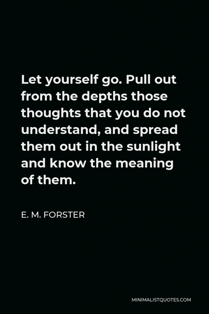 E. M. Forster Quote - Let yourself go. Pull out from the depths those thoughts that you do not understand, and spread them out in the sunlight and know the meaning of them.