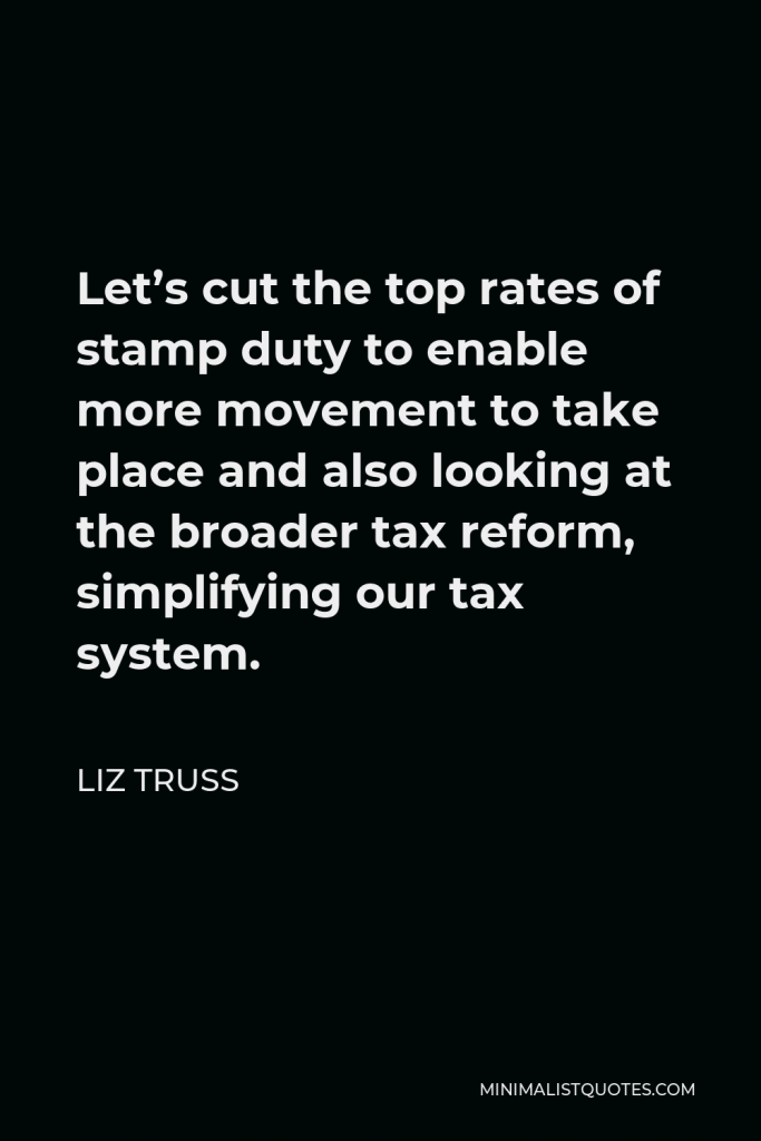 Liz Truss Quote - Let’s cut the top rates of stamp duty to enable more movement to take place and also looking at the broader tax reform, simplifying our tax system.