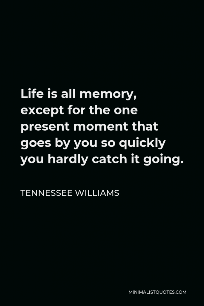 Tennessee Williams Quote - Life is all memory, except for the one present moment that goes by you so quickly you hardly catch it going.