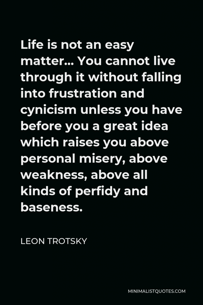 Leon Trotsky Quote - Life is not an easy matter… You cannot live through it without falling into frustration and cynicism unless you have before you a great idea which raises you above personal misery, above weakness, above all kinds of perfidy and baseness.
