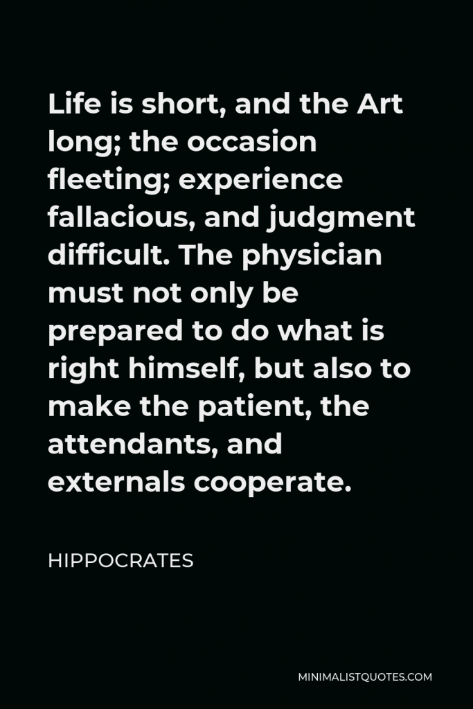 Hippocrates Quote - Life is short, and the Art long; the occasion fleeting; experience fallacious, and judgment difficult. The physician must not only be prepared to do what is right himself, but also to make the patient, the attendants, and externals cooperate.
