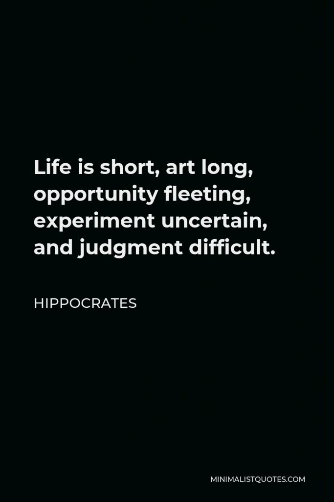 Hippocrates Quote - Life is short, art long, opportunity fleeting, experiment uncertain, and judgment difficult.