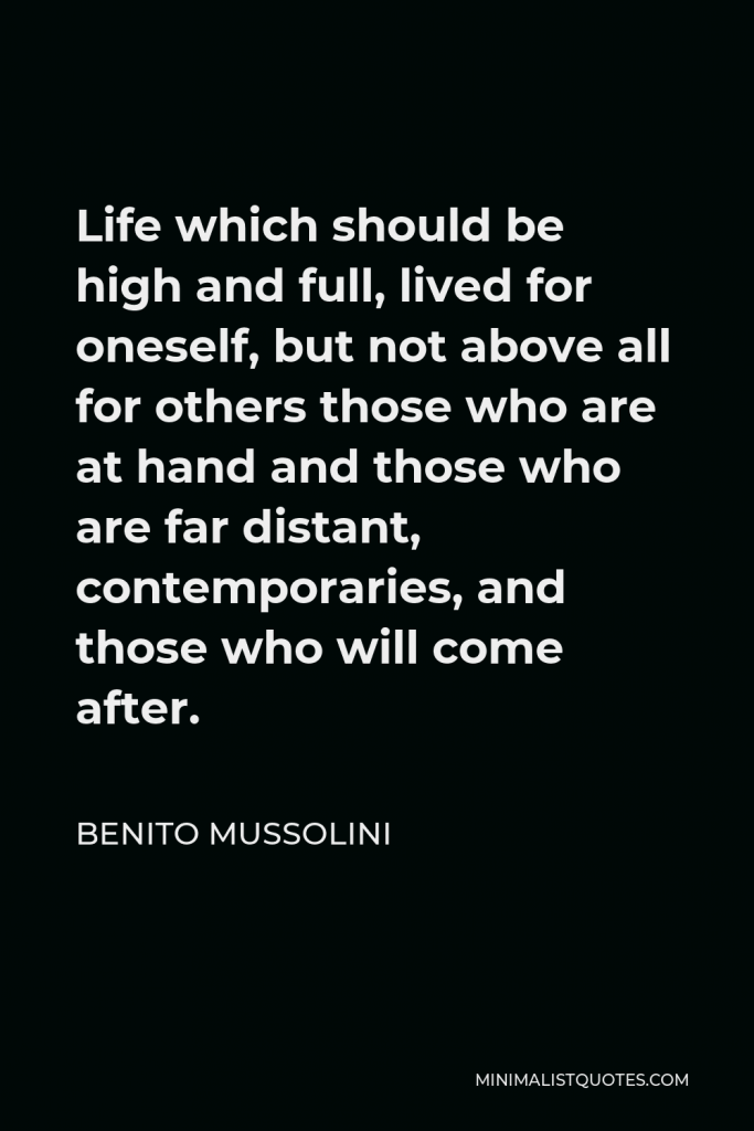 Benito Mussolini Quote - Life which should be high and full, lived for oneself, but not above all for others those who are at hand and those who are far distant, contemporaries, and those who will come after.
