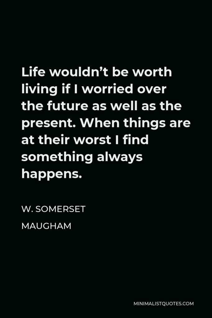 W. Somerset Maugham Quote - Life wouldn’t be worth living if I worried over the future as well as the present. When things are at their worst I find something always happens.