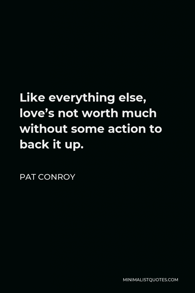 Pat Conroy Quote - Like everything else, love’s not worth much without some action to back it up.