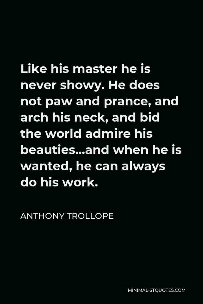 Anthony Trollope Quote - Like his master he is never showy. He does not paw and prance, and arch his neck, and bid the world admire his beauties…and when he is wanted, he can always do his work.