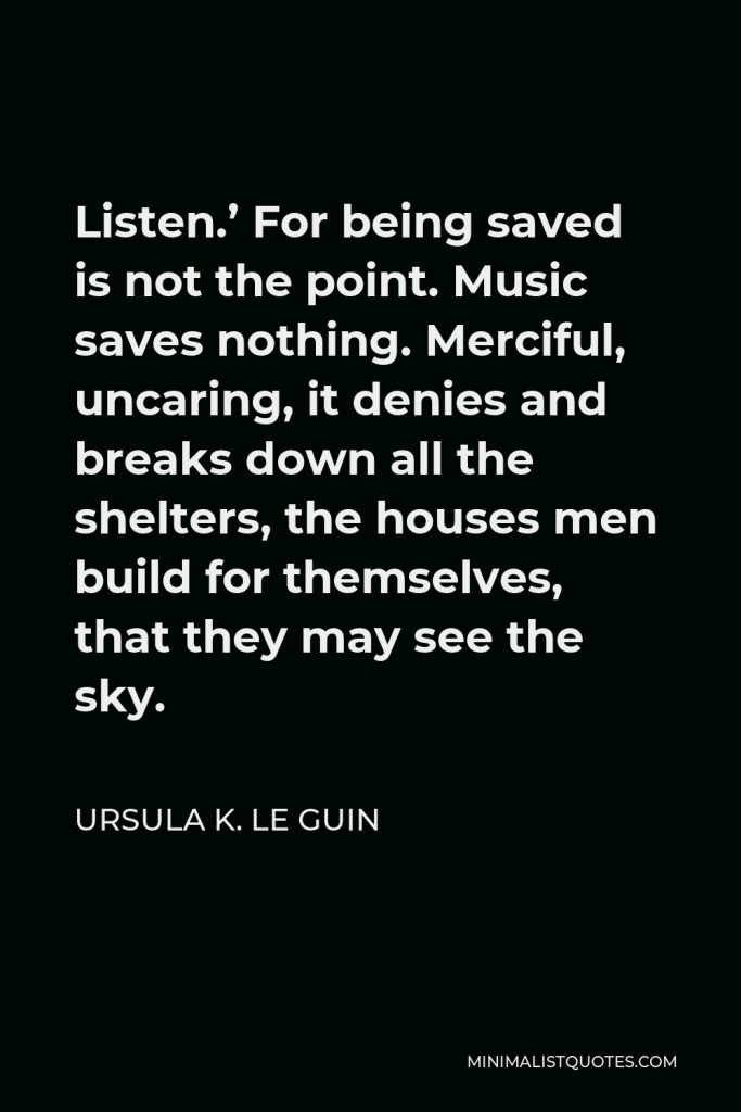Ursula K. Le Guin Quote - Listen.’ For being saved is not the point. Music saves nothing. Merciful, uncaring, it denies and breaks down all the shelters, the houses men build for themselves, that they may see the sky.