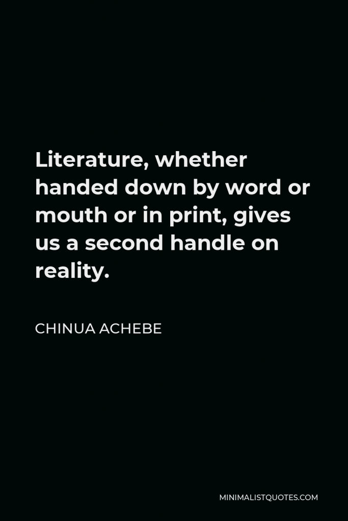 Chinua Achebe Quote - Literature, whether handed down by word or mouth or in print, gives us a second handle on reality.