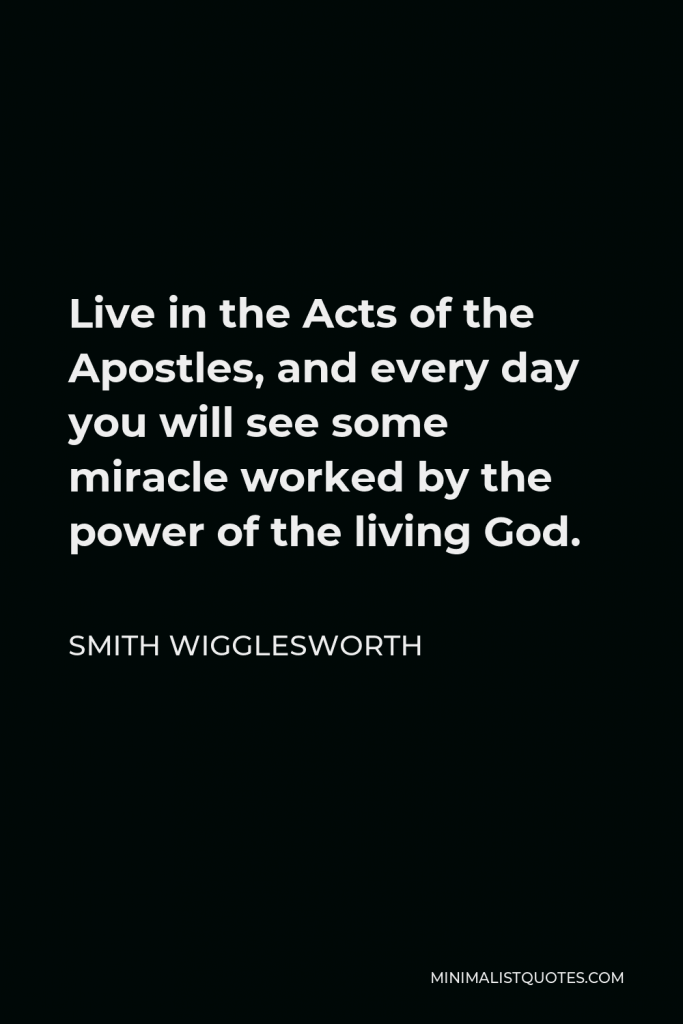Smith Wigglesworth Quote - Live in the Acts of the Apostles, and every day you will see some miracle worked by the power of the living God.