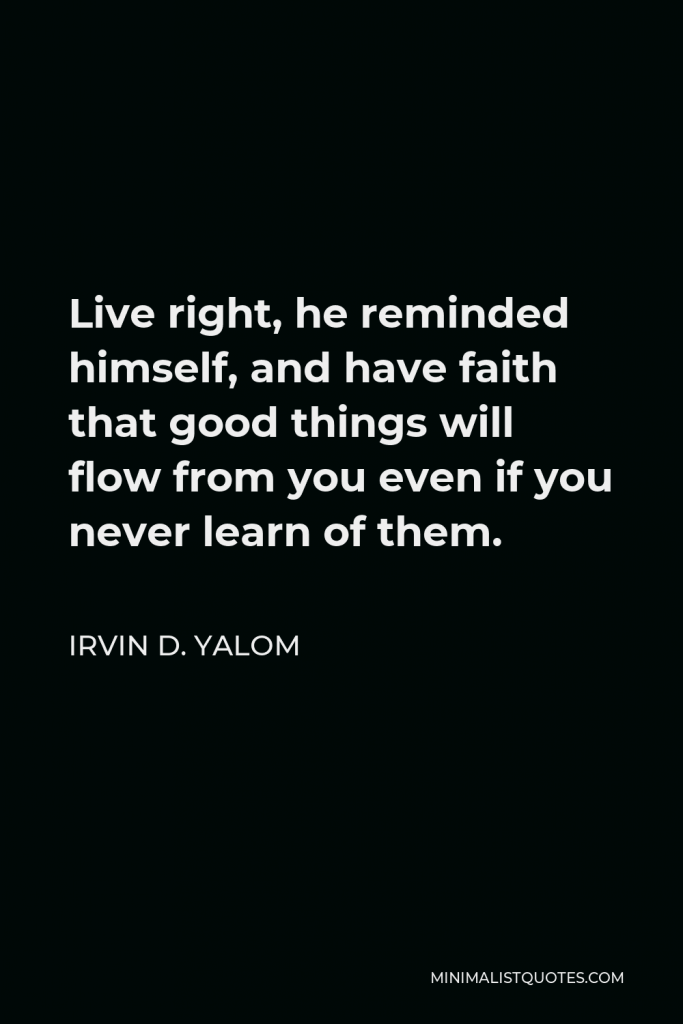 Irvin D. Yalom Quote - Live right, he reminded himself, and have faith that good things will flow from you even if you never learn of them.