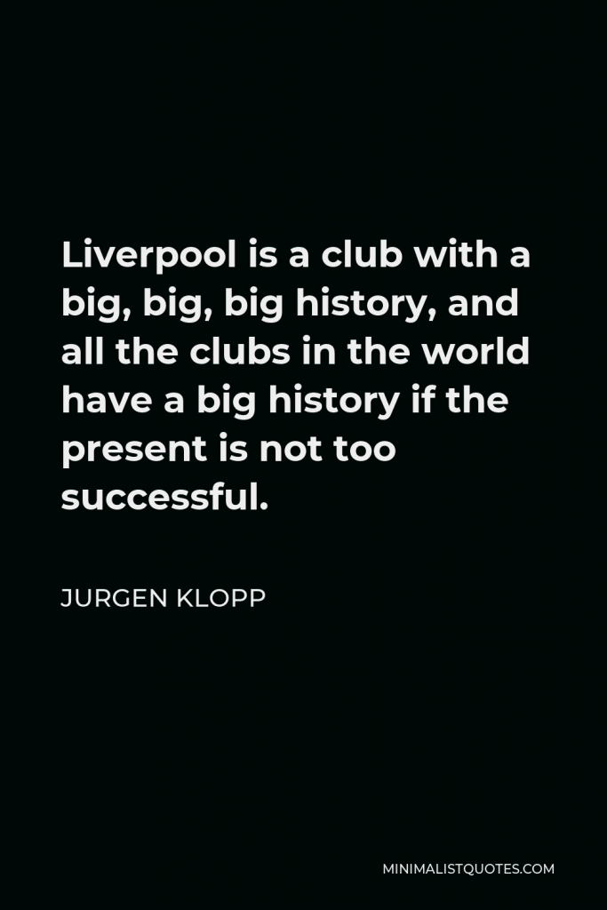 Jurgen Klopp Quote - Liverpool is a club with a big, big, big history, and all the clubs in the world have a big history if the present is not too successful.