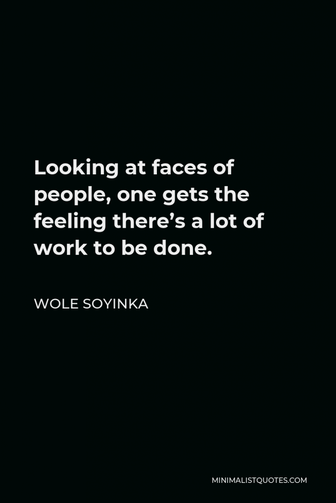 Wole Soyinka Quote - Looking at faces of people, one gets the feeling there’s a lot of work to be done.