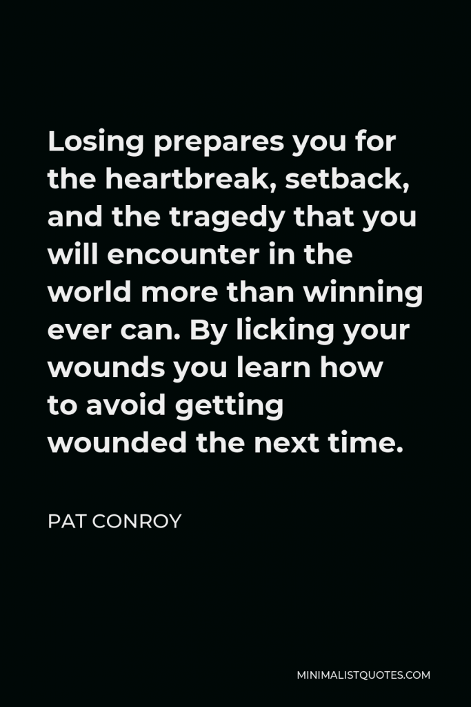 Pat Conroy Quote - Losing prepares you for the heartbreak, setback, and the tragedy that you will encounter in the world more than winning ever can. By licking your wounds you learn how to avoid getting wounded the next time.