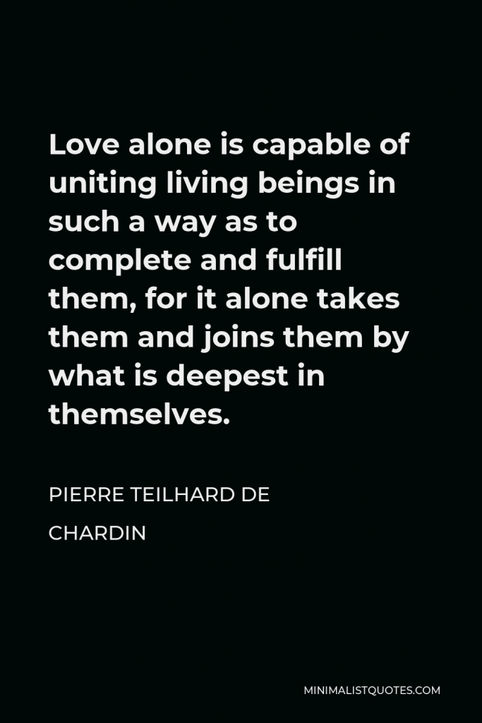 Pierre Teilhard de Chardin Quote - Love alone is capable of uniting living beings in such a way as to complete and fulfill them, for it alone takes them and joins them by what is deepest in themselves.