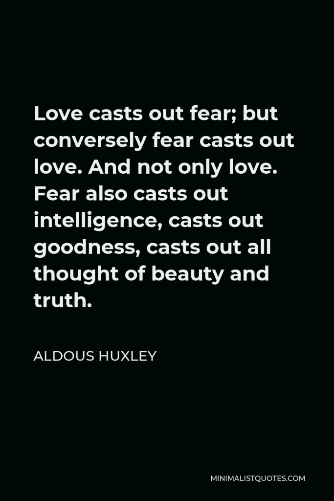 Aldous Huxley Quote - Love casts out fear; but conversely fear casts out love. And not only love. Fear also casts out intelligence, casts out goodness, casts out all thought of beauty and truth.