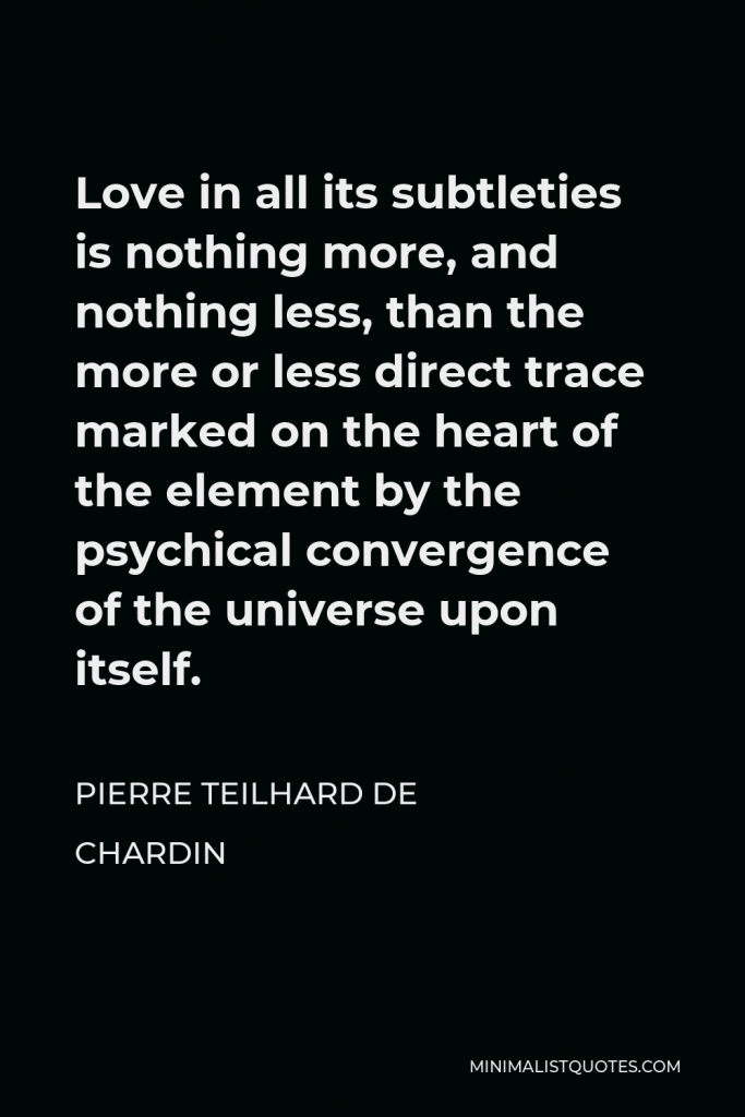 Pierre Teilhard de Chardin Quote - Love in all its subtleties is nothing more, and nothing less, than the more or less direct trace marked on the heart of the element by the psychical convergence of the universe upon itself.