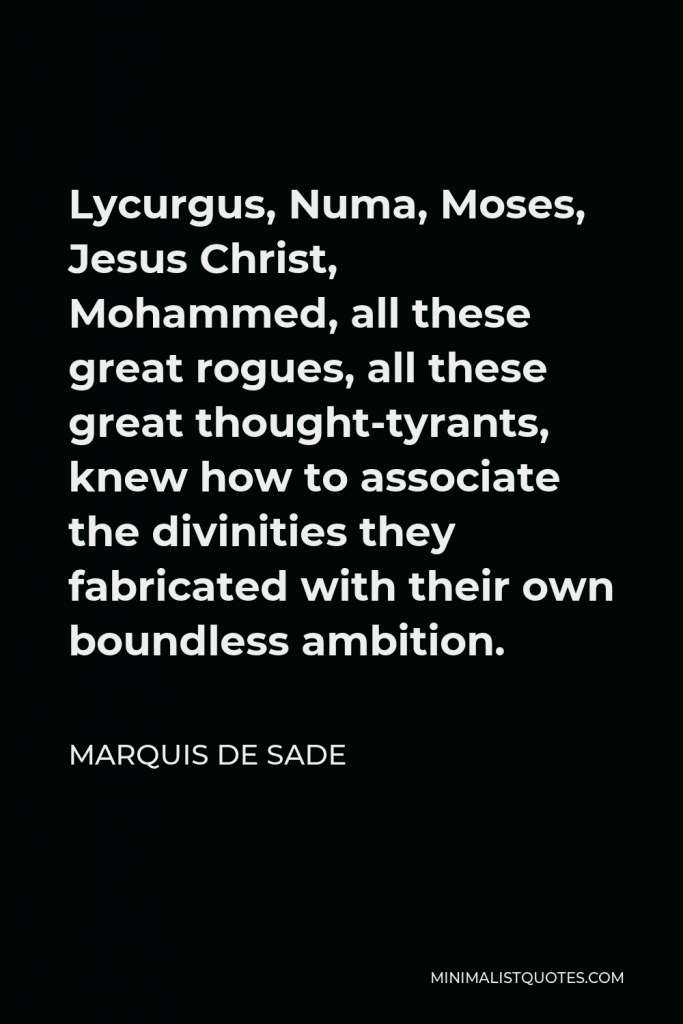 Marquis de Sade Quote - Lycurgus, Numa, Moses, Jesus Christ, Mohammed, all these great rogues, all these great thought-tyrants, knew how to associate the divinities they fabricated with their own boundless ambition.