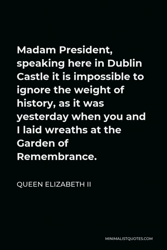Queen Elizabeth II Quote - Madam President, speaking here in Dublin Castle it is impossible to ignore the weight of history, as it was yesterday when you and I laid wreaths at the Garden of Remembrance.