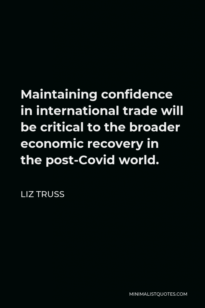 Liz Truss Quote - Maintaining confidence in international trade will be critical to the broader economic recovery in the post-Covid world.