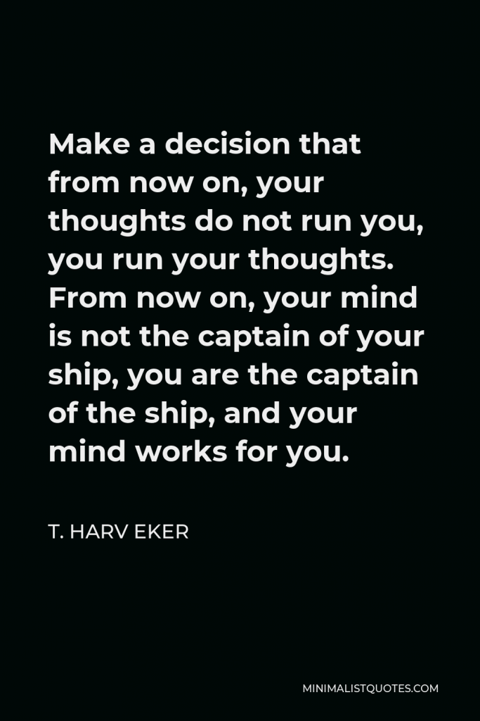 T. Harv Eker Quote - Make a decision that from now on, your thoughts do not run you, you run your thoughts. From now on, your mind is not the captain of your ship, you are the captain of the ship, and your mind works for you.
