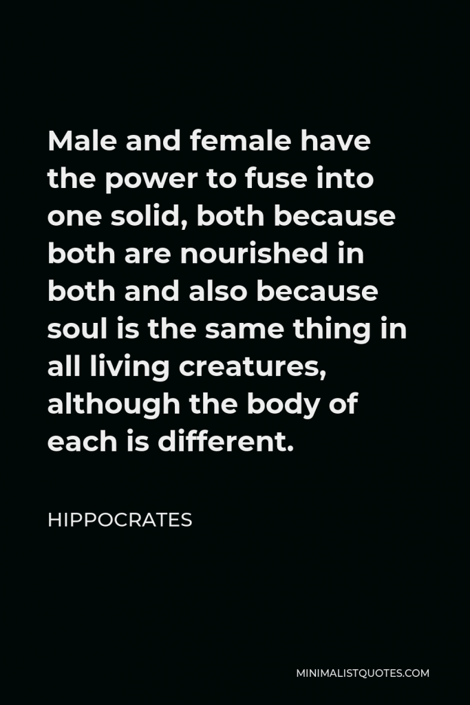Hippocrates Quote - Male and female have the power to fuse into one solid, both because both are nourished in both and also because soul is the same thing in all living creatures, although the body of each is different.