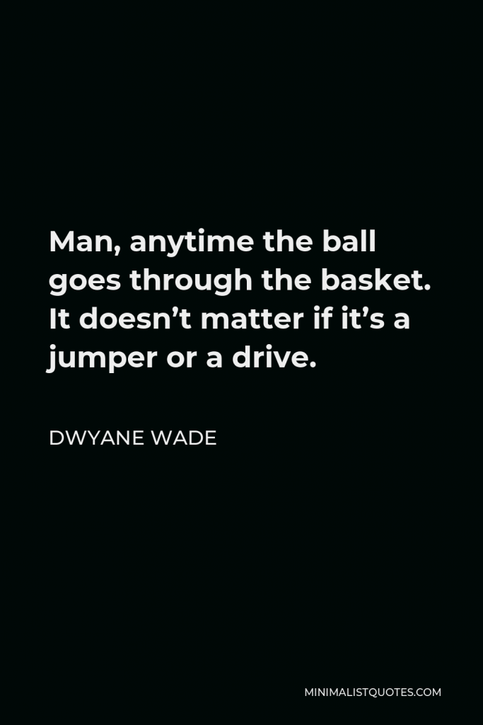 Dwyane Wade Quote - Man, anytime the ball goes through the basket. It doesn’t matter if it’s a jumper or a drive.