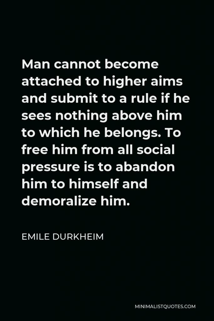 Emile Durkheim Quote - Man cannot become attached to higher aims and submit to a rule if he sees nothing above him to which he belongs. To free him from all social pressure is to abandon him to himself and demoralize him.