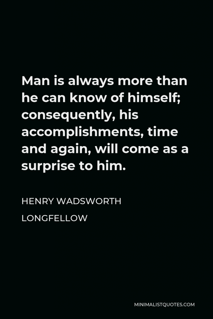 Henry Wadsworth Longfellow Quote - Man is always more than he can know of himself; consequently, his accomplishments, time and again, will come as a surprise to him.