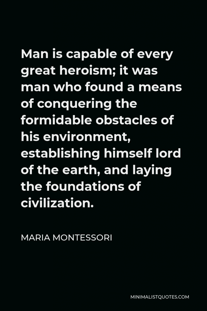 Maria Montessori Quote - Man is capable of every great heroism; it was man who found a means of conquering the formidable obstacles of his environment, establishing himself lord of the earth, and laying the foundations of civilization.