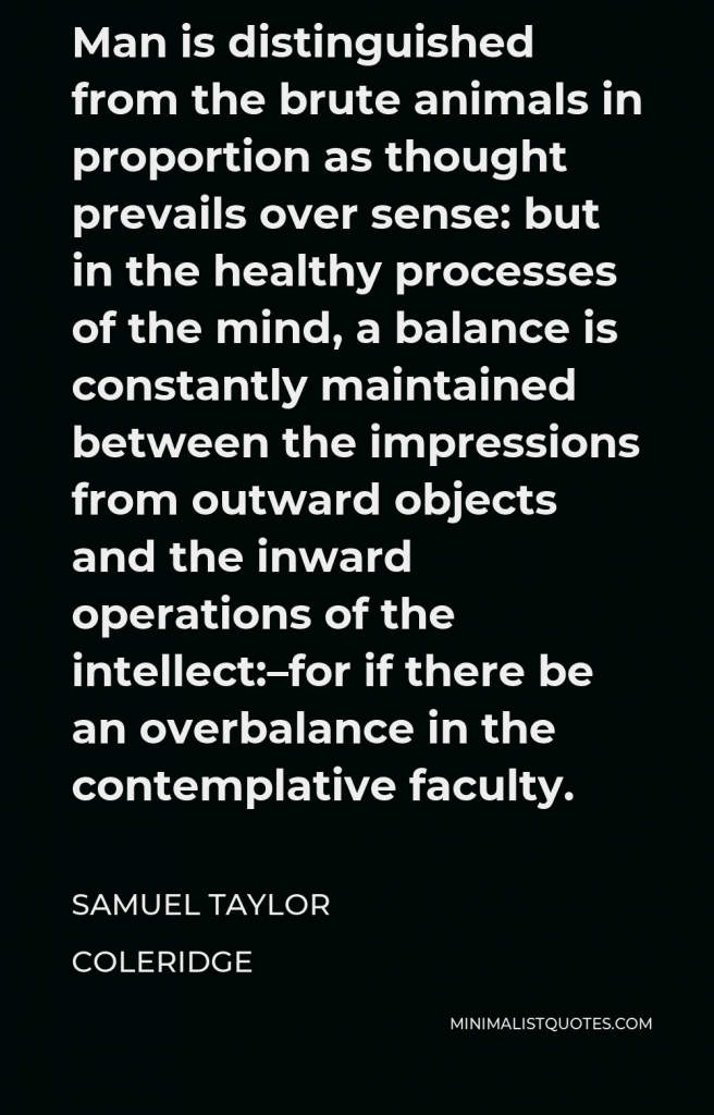 Samuel Taylor Coleridge Quote - Man is distinguished from the brute animals in proportion as thought prevails over sense: but in the healthy processes of the mind, a balance is constantly maintained between the impressions from outward objects and the inward operations of the intellect:–for if there be an overbalance in the contemplative faculty.