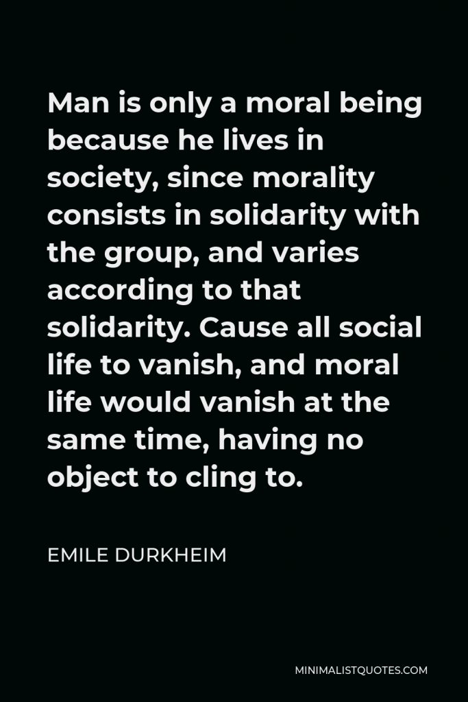 Emile Durkheim Quote - Man is only a moral being because he lives in society, since morality consists in solidarity with the group, and varies according to that solidarity. Cause all social life to vanish, and moral life would vanish at the same time, having no object to cling to.