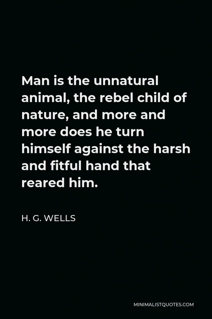 H. G. Wells Quote - Man is the unnatural animal, the rebel child of nature, and more and more does he turn himself against the harsh and fitful hand that reared him.
