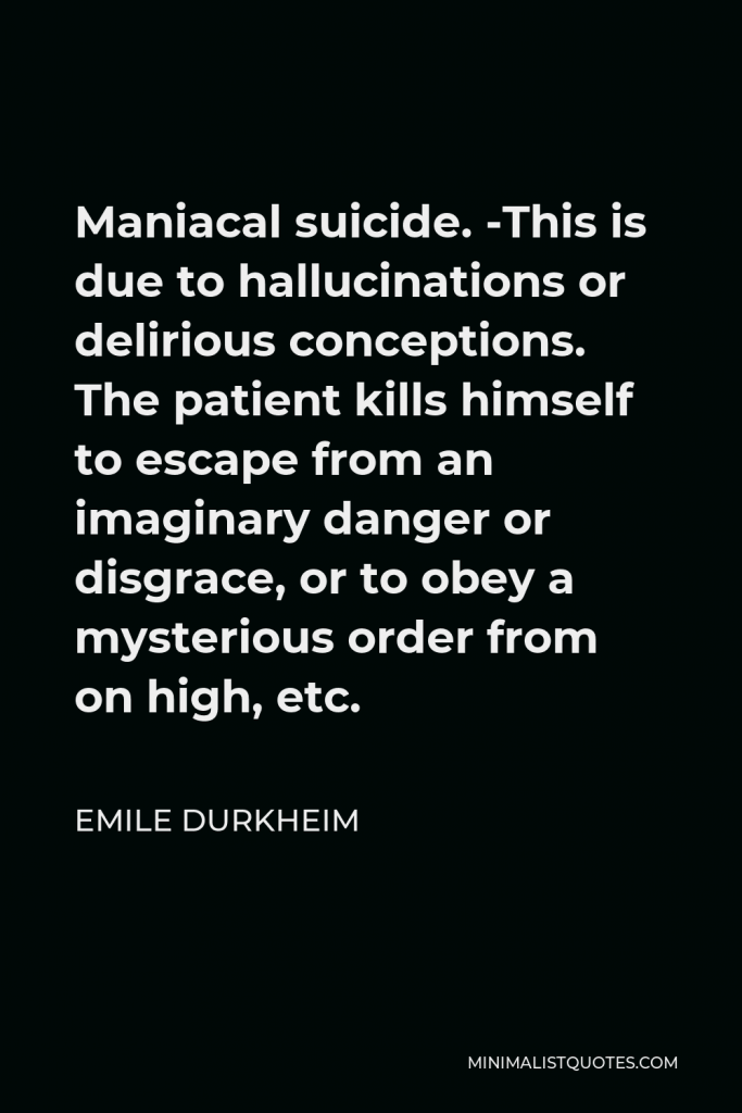 Emile Durkheim Quote - Maniacal suicide. -This is due to hallucinations or delirious conceptions. The patient kills himself to escape from an imaginary danger or disgrace, or to obey a mysterious order from on high, etc.