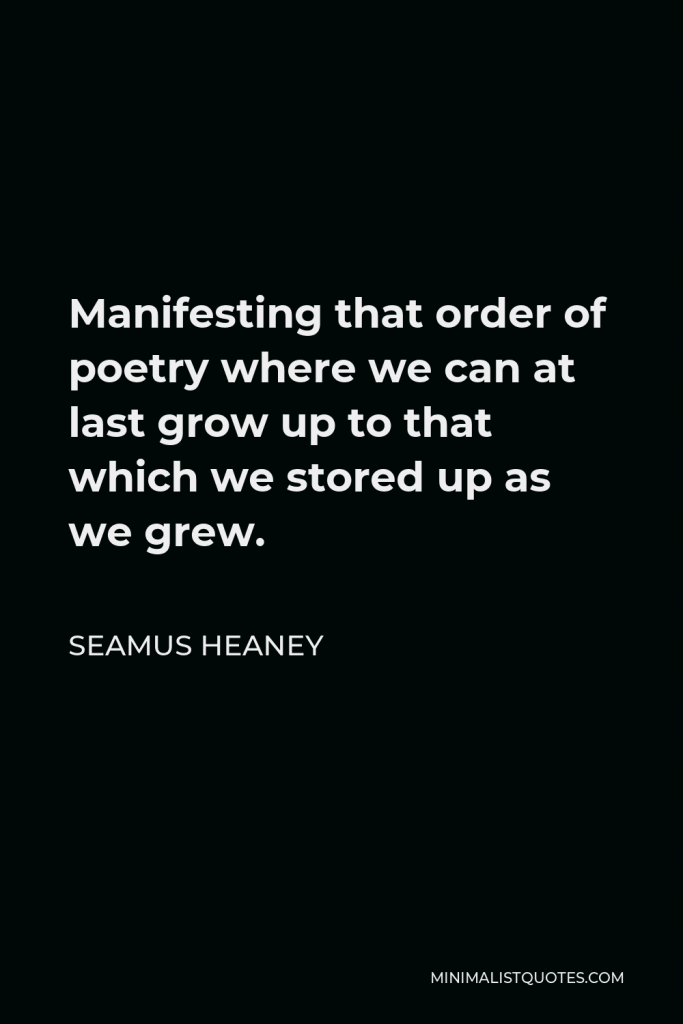 Seamus Heaney Quote - Manifesting that order of poetry where we can at last grow up to that which we stored up as we grew.