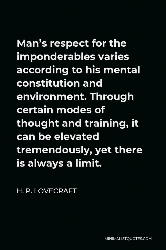 H. P. Lovecraft Quote - Man’s respect for the imponderables varies according to his mental constitution and environment. Through certain modes of thought and training, it can be elevated tremendously, yet there is always a limit.