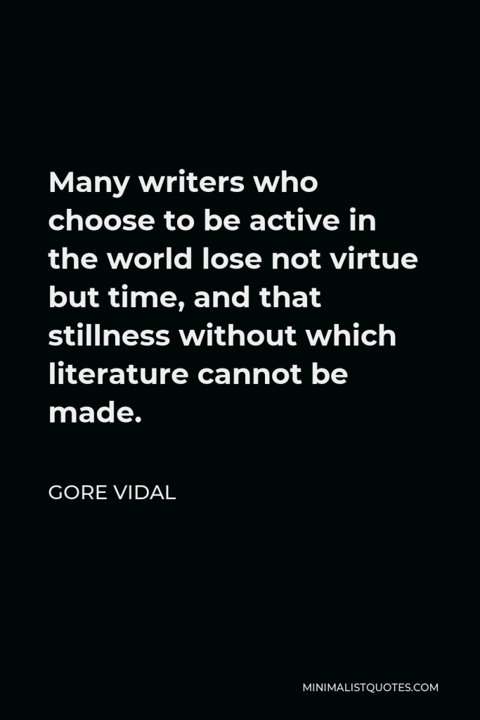 Gore Vidal Quote - Many writers who choose to be active in the world lose not virtue but time, and that stillness without which literature cannot be made.