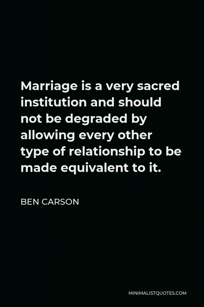 Ben Carson Quote - Marriage is a very sacred institution and should not be degraded by allowing every other type of relationship to be made equivalent to it.