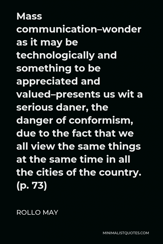Rollo May Quote - Mass communication–wonder as it may be technologically and something to be appreciated and valued–presents us wit a serious daner, the danger of conformism, due to the fact that we all view the same things at the same time in all the cities of the country. (p. 73)